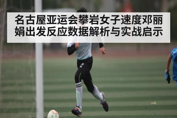 名古屋亚运会攀岩女子速度邓丽娟出发反应数据解析与实战启示（kaiyun）