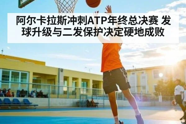 阿尔卡拉斯冲刺ATP年终总决赛 发球升级与二发保护决定硬地成败（kaiyun）