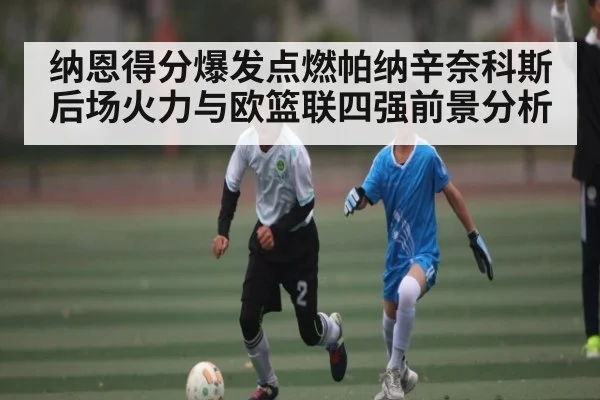 纳恩得分爆发点燃帕纳辛奈科斯后场火力与欧篮联四强前景分析（kaiyun）
