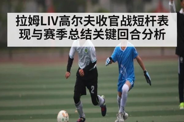 拉姆LIV高尔夫收官战短杆表现与赛季总结关键回合分析（kaiyun）
